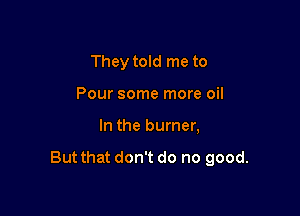 They told me to
Pour some more oil

In the burner,

But that don't do no good.