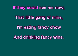 If they could see me now,
That little gang of mine,

I'm eating fancy chow

And drinking fancy wine.