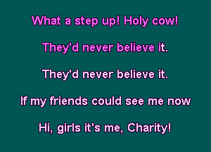 What a step up! Holy cow!
They'd never believe it.
They'd never believe it.

If my friends could see me now

Hi, girls it's me, Charity!