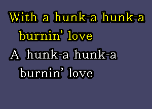 With a hunk-a hunk-a
burnirf love
A hunk-a hunk-a

burnin love