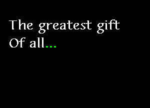 The greatest gift
Of all...
