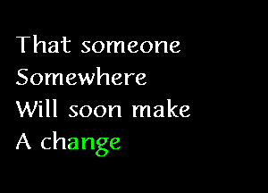 That someone
Somewhere

Will soon make
A change