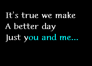 It's true we make
A better day

Just you and me...