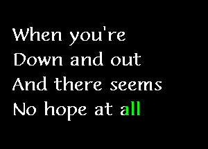 When you're
Down and out

And there seems
No hope at all