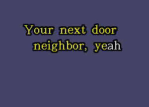 Your next door
neighbor, yeah