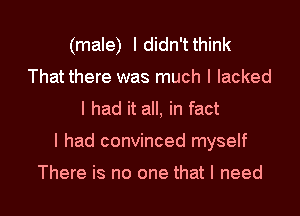(male) Ididn'tthink
That there was much I lacked
I had it all, in fact
I had convinced myself

There is no one that I need