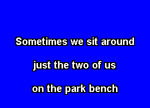 Sometimes we sit around

just the two of us

on the park bench