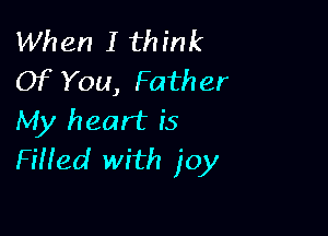 When I think
Of You, Father

My heart is
FiHed with joy