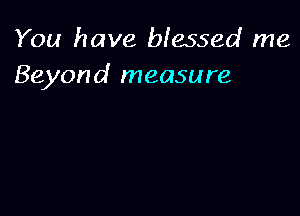 You have blessed me
Beyond measure