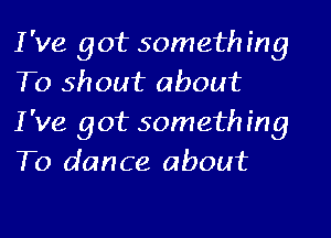 I've got something
To shout about
I've got something
To dance about