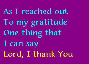 As I reached out
To my gratitude

One thing that
I can say

Lord, I thank You