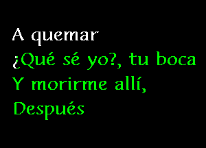 A quemar
ng'z Q yo?, tu boca

Y morirme alll',
Desplms