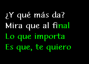 gY qufz mas da?
Mira que al final

Lo que importa
Es que, te quiero