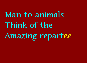 Man to animals
Think of the

Amazing repartee