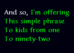 And so, I'm offering
This simple phrase
To kids from one
To ninety-two
