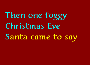 Then one foggy
Christmas Eve

Santa came to say