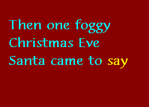 Then one foggy
Christmas Eve

Santa came to say