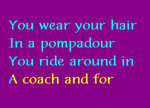 You wear your hair
In a pompadour
You ride around in
A coach and for