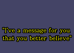Tve a message for you
that you better believd)