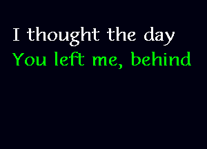 I thought the day
You left me, behind