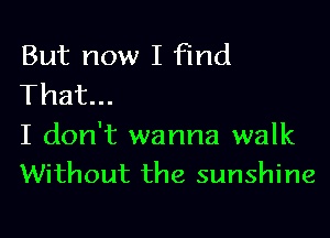 But now I Find
That...

I don't wanna walk
Without the sunshine