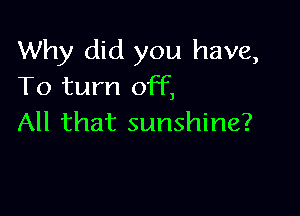 Why did you have,
To turn off,

All that sunshine?