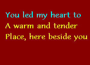 You led my heart to
A warm and tender

Place, here beside you