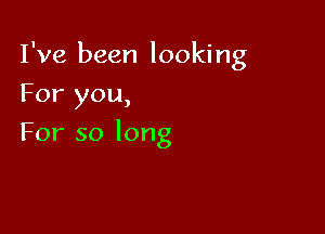 I've been looking

For you,
For so long