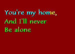You're my home,

And I'll never
Be alone