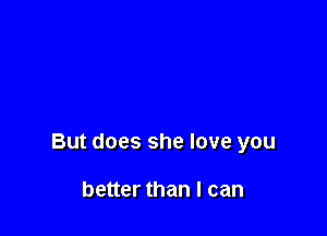 But does she love you

better than I can