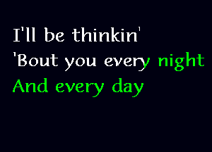 I'll be thinkin1
'Bout you every night

And every day