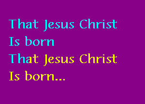 That Jesus Christ
Is born

That Jesus Christ
Is born...