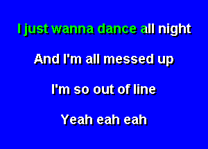 ljust wanna dance all night

And I'm all messed up
I'm so out of line

Yeah eah eah