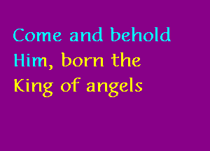 Come and behold
Him, born the

King of angels