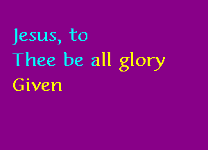 Jesus, to
Thee be all glory

Given