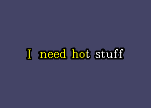 I need hot stuff