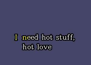 I need hot stuff,
hot love