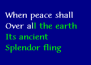 When peace shall
Over all the earth

Its ancient
Splendor fling