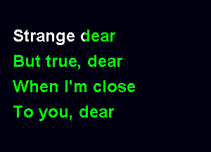 Strange dear
But true, dear

When I'm close
To you, dear