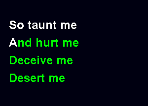 So taunt me
And hurt me

Deceive me
Desert me