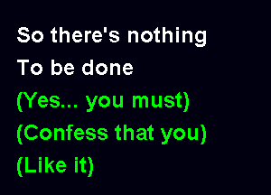 So there's nothing
To be done

(Yes... you must)
(Confess that you)
(Like it)
