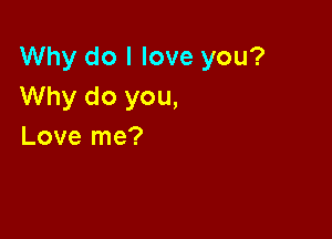 Why do I love you?
Why do you,

Love me?