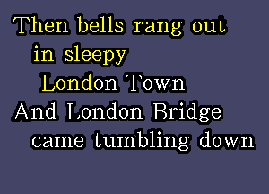 Then bells rang out
in sleepy
London Town

And London Bridge
came tumbling down