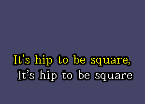 It,s hip to be square,
I133 hip to be square
