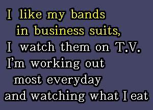 I like my bands
in business suits,
I watch them on T.V.
Fm working out
most everyday
and watching What I eat