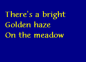 There's a bright
Golden haze

On the meadow