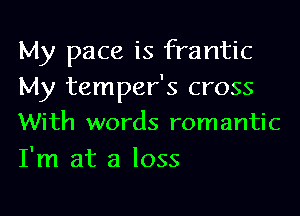 My pace is frantic

My temper's cross
With words romantic

I'm at a loss