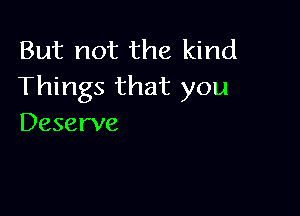 But not the kind
Things that you

Deserve