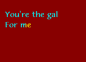 You're the gal
For me