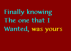 Finally knowing
The one that I

Wanted, was yours